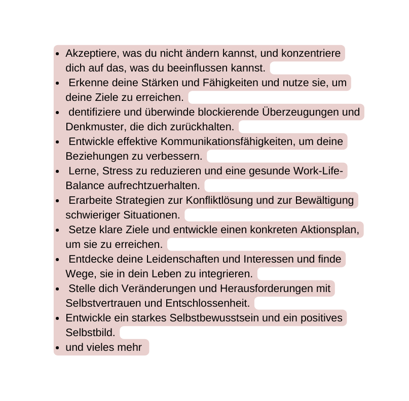 Akzeptiere was du nicht ändern kannst und konzentriere dich auf das was du beeinflussen kannst Erkenne deine Stärken und Fähigkeiten und nutze sie um deine Ziele zu erreichen dentifiziere und überwinde blockierende Überzeugungen und Denkmuster die dich zurückhalten Entwickle effektive Kommunikationsfähigkeiten um deine Beziehungen zu verbessern Lerne Stress zu reduzieren und eine gesunde Work Life Balance aufrechtzuerhalten Erarbeite Strategien zur Konfliktlösung und zur Bewältigung schwieriger Situationen Setze klare Ziele und entwickle einen konkreten Aktionsplan um sie zu erreichen Entdecke deine Leidenschaften und Interessen und finde Wege sie in dein Leben zu integrieren Stelle dich Veränderungen und Herausforderungen mit Selbstvertrauen und Entschlossenheit Entwickle ein starkes Selbstbewusstsein und ein positives Selbstbild und vieles mehr